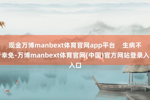 现金万博manbext体育官网app平台    生病不行幸免-万博manbext体育官网(中国)官方网站登录入口