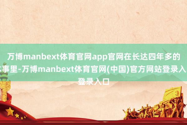 万博manbext体育官网app官网在长达四年多的本事里-万博manbext体育官网(中国)官方网站登录入口