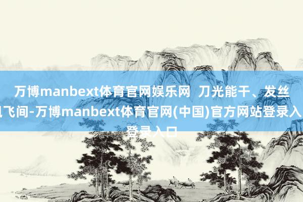 万博manbext体育官网娱乐网  刀光能干、发丝飘飞间-万博manbext体育官网(中国)官方网站登录入口
