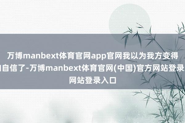 万博manbext体育官网app官网我以为我方变得愈加自信了-万博manbext体育官网(中国)官方网站登录入口