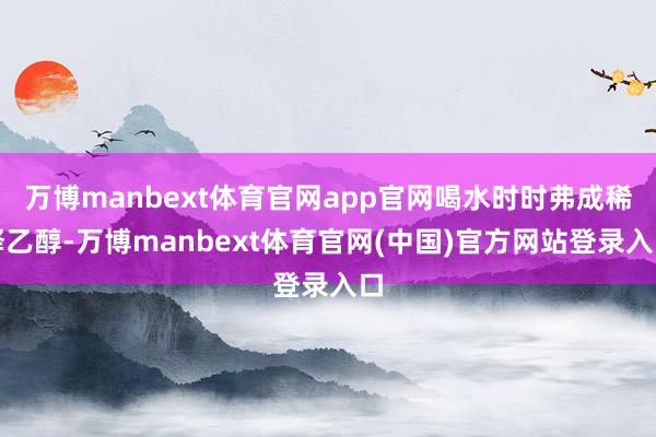 万博manbext体育官网app官网喝水时时弗成稀释乙醇-万博manbext体育官网(中国)官方网站登录入口
