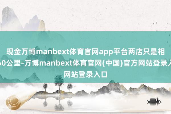 现金万博manbext体育官网app平台两店只是相距60公里-万博manbext体育官网(中国)官方网站登录入口