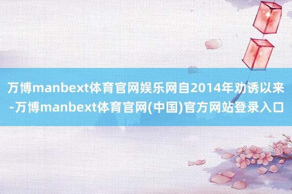 万博manbext体育官网娱乐网自2014年劝诱以来-万博manbext体育官网(中国)官方网站登录入口