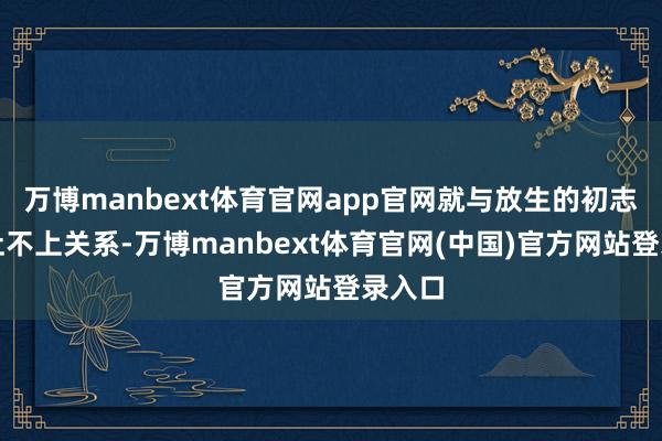 万博manbext体育官网app官网就与放生的初志涓滴扯不上关系-万博manbext体育官网(中国)官方网站登录入口