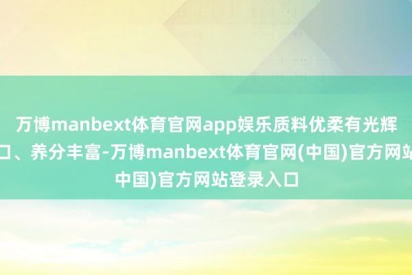 万博manbext体育官网app娱乐质料优柔有光辉、口感爽口、养分丰富-万博manbext体育官网(中国)官方网站登录入口