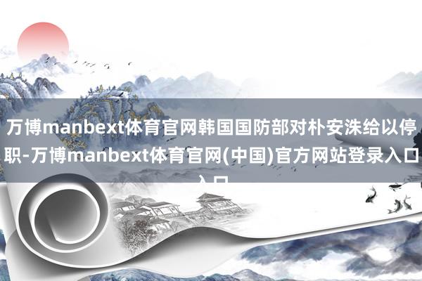 万博manbext体育官网韩国国防部对朴安洙给以停职-万博manbext体育官网(中国)官方网站登录入口