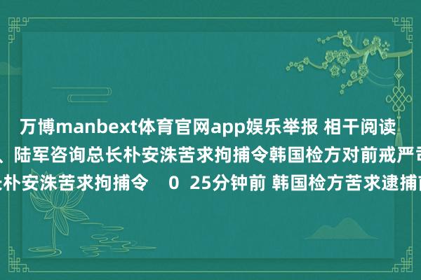 万博manbext体育官网app娱乐举报 相干阅读      韩国检方对前戒严司令官、陆军咨询总长朴安洙苦求拘捕令韩国检方对前戒严司令官、陆军咨询总长朴安洙苦求拘捕令    0  25分钟前 韩国检方苦求逮捕前反间谍司令官韩国检方苦求逮捕前反间谍司令官    0  12-13 14:18 国防部正告菲方：寻衅加一分 反制强一步国防部正告菲方：寻衅加一分 反制强一步    0  12-13 08:37 韩国检方再次传唤国防部防间谍司令官吕寅兄韩国检方再次传唤国防部防间谍司令官吕寅兄    16  12-12 09:50 韩国国防部对前戒严司令官、陆军咨询总长朴安洙给予停职韩国国防部对前戒严司令官、陆军咨询总长朴安洙给予停职    0  12-12 09:13     一财最热      点击关闭-万博manbext体育官网(中国)官方网站登录入口