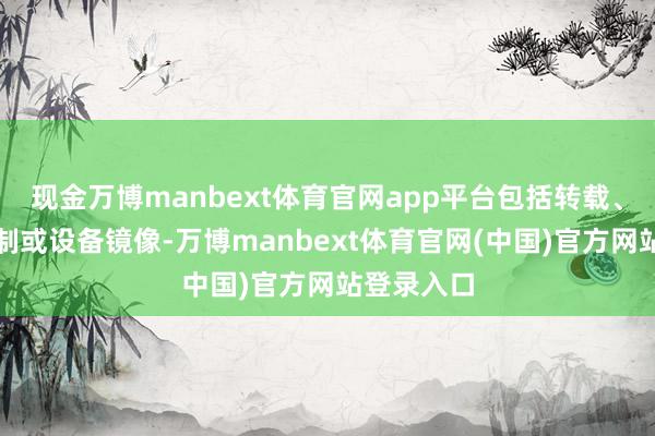 现金万博manbext体育官网app平台包括转载、摘编、复制或设备镜像-万博manbext体育官网(中国)官方网站登录入口