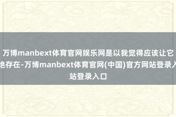 万博manbext体育官网娱乐网是以我觉得应该让它不绝存在-万博manbext体育官网(中国)官方网站登录入口