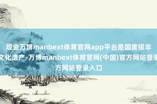 现金万博manbext体育官网app平台是国度级非物资文化遗产-万博manbext体育官网(中国)官方网站登录入口