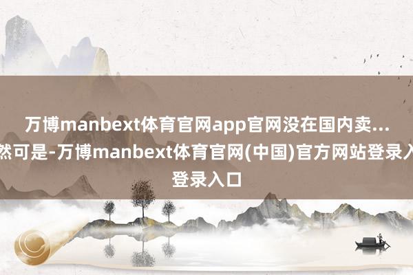 万博manbext体育官网app官网没在国内卖...天然可是-万博manbext体育官网(中国)官方网站登录入口