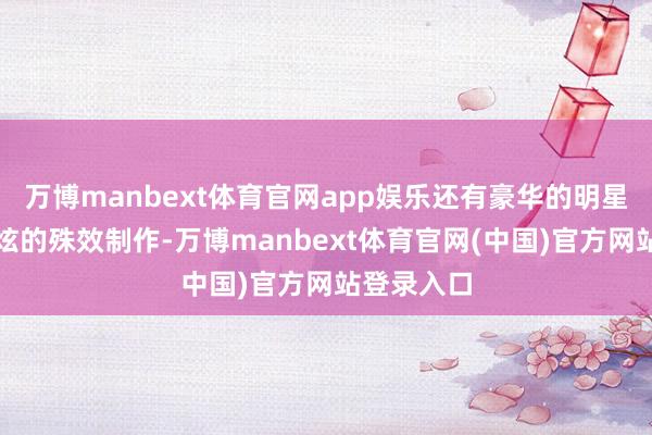 万博manbext体育官网app娱乐还有豪华的明星声势和酷炫的殊效制作-万博manbext体育官网(中国)官方网站登录入口