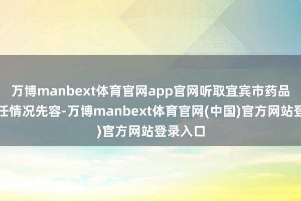 万博manbext体育官网app官网听取宜宾市药品监督责任情况先容-万博manbext体育官网(中国)官方网站登录入口