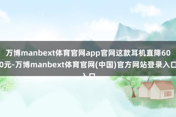 万博manbext体育官网app官网这款耳机直降600元-万博manbext体育官网(中国)官方网站登录入口