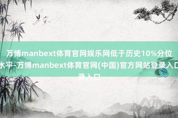 万博manbext体育官网娱乐网低于历史10%分位水平-万博manbext体育官网(中国)官方网站登录入口