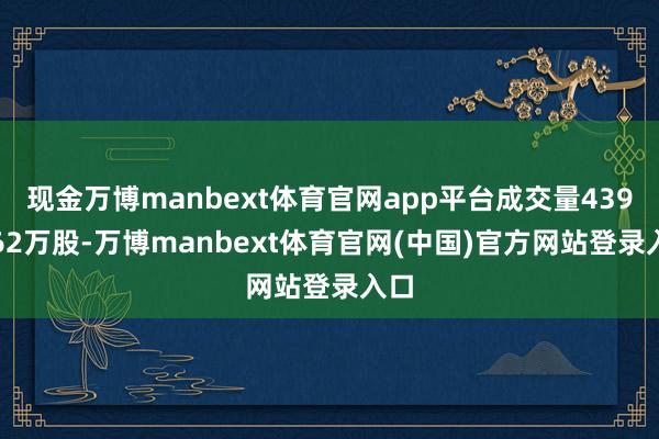 现金万博manbext体育官网app平台成交量4390.62万股-万博manbext体育官网(中国)官方网站登录入口