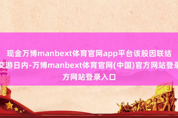现金万博manbext体育官网app平台该股因联结三个交游日内-万博manbext体育官网(中国)官方网站登录入口