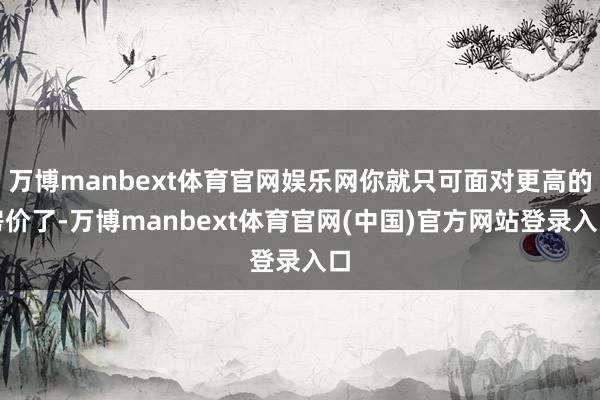 万博manbext体育官网娱乐网你就只可面对更高的房价了-万博manbext体育官网(中国)官方网站登录入口