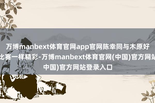 万博manbext体育官网app官网陈幸同与木原好意思优的比赛一样精彩-万博manbext体育官网(中国)官方网站登录入口