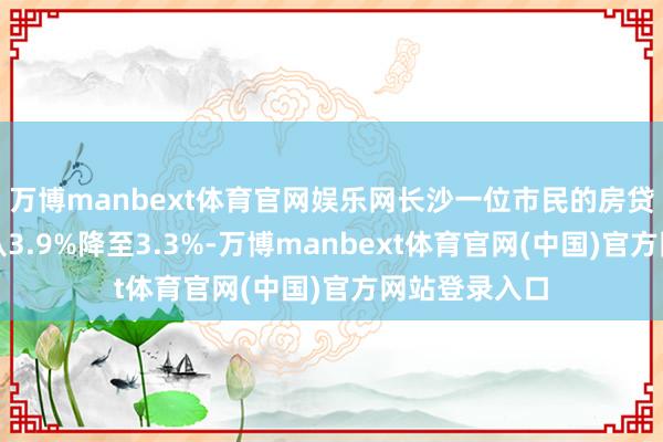 万博manbext体育官网娱乐网长沙一位市民的房贷再行订价后从3.9%降至3.3%-万博manbext体育官网(中国)官方网站登录入口