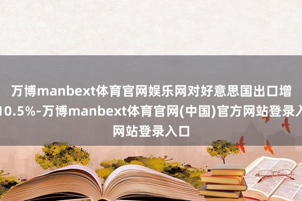 万博manbext体育官网娱乐网 对好意思国出口增长10.5%-万博manbext体育官网(中国)官方网站登录入口