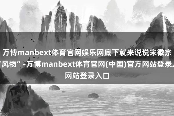 万博manbext体育官网娱乐网底下就来说说宋徽宗既“风物”-万博manbext体育官网(中国)官方网站登录入口