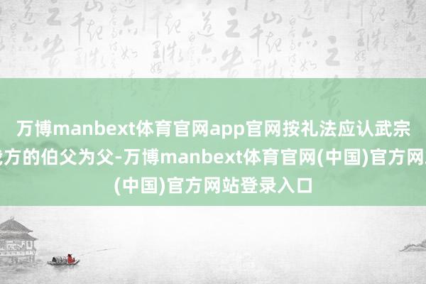 万博manbext体育官网app官网按礼法应认武宗之父便是我方的伯父为父-万博manbext体育官网(中国)官方网站登录入口