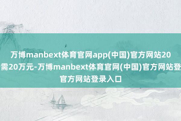 万博manbext体育官网app(中国)官方网站20年累计需20万元-万博manbext体育官网(中国)官方网站登录入口