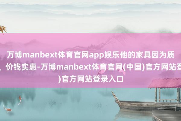 万博manbext体育官网app娱乐他的家具因为质料上乘、价钱实惠-万博manbext体育官网(中国)官方网站登录入口