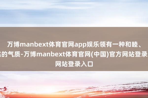 万博manbext体育官网app娱乐领有一种和睦、悠然的气质-万博manbext体育官网(中国)官方网站登录入口