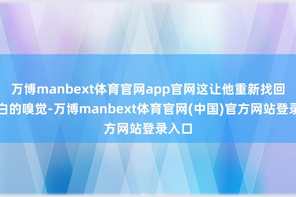万博manbext体育官网app官网这让他重新找回了明白的嗅觉-万博manbext体育官网(中国)官方网站登录入口