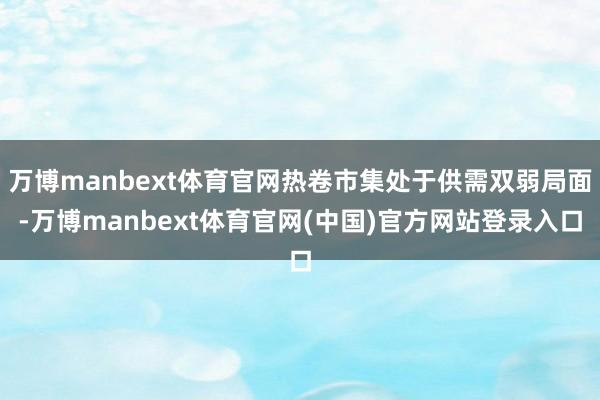 万博manbext体育官网热卷市集处于供需双弱局面-万博manbext体育官网(中国)官方网站登录入口