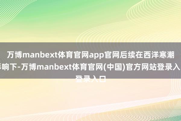 万博manbext体育官网app官网后续在西洋寒潮影响下-万博manbext体育官网(中国)官方网站登录入口