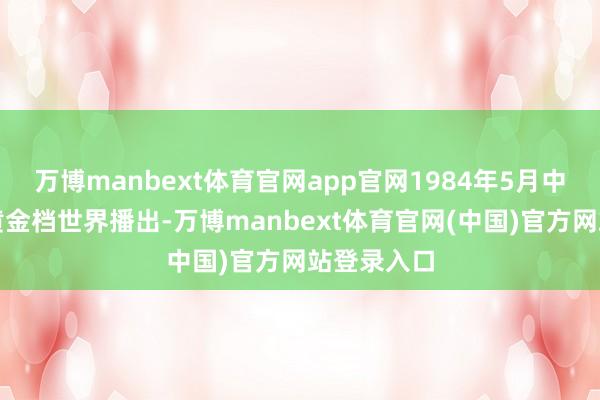 万博manbext体育官网app官网1984年5月中央电视台黄金档世界播出-万博manbext体育官网(中国)官方网站登录入口