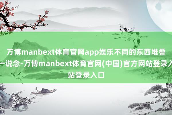 万博manbext体育官网app娱乐不同的东西堆叠在一说念-万博manbext体育官网(中国)官方网站登录入口