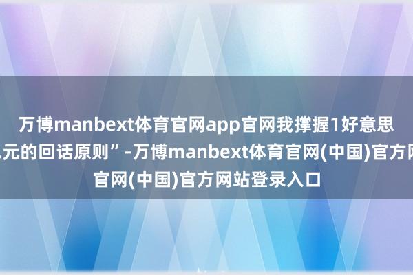 万博manbext体育官网app官网我撑握1好意思元对1好意思元的回话原则”-万博manbext体育官网(中国)官方网站登录入口