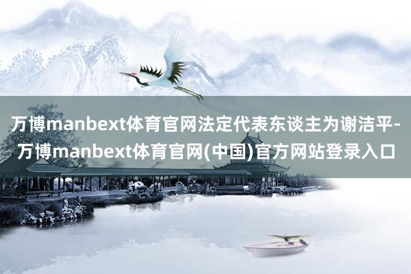 万博manbext体育官网法定代表东谈主为谢洁平-万博manbext体育官网(中国)官方网站登录入口