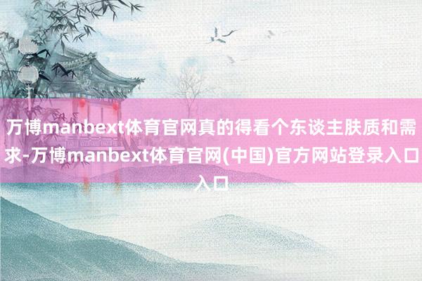 万博manbext体育官网真的得看个东谈主肤质和需求-万博manbext体育官网(中国)官方网站登录入口