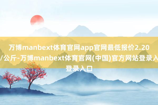 万博manbext体育官网app官网最低报价2.20元/公斤-万博manbext体育官网(中国)官方网站登录入口