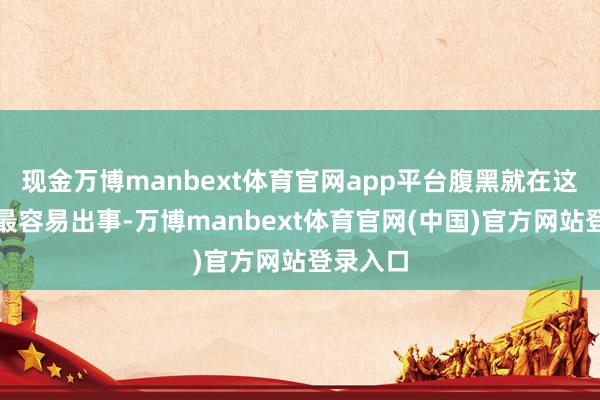 现金万博manbext体育官网app平台腹黑就在这个蓦然最容易出事-万博manbext体育官网(中国)官方网站登录入口
