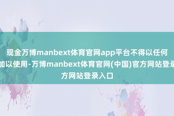 现金万博manbext体育官网app平台不得以任何形势加以使用-万博manbext体育官网(中国)官方网站登录入口