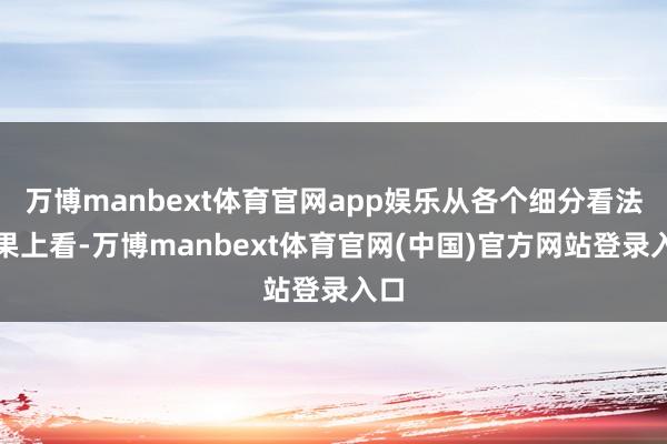万博manbext体育官网app娱乐从各个细分看法成果上看-万博manbext体育官网(中国)官方网站登录入口