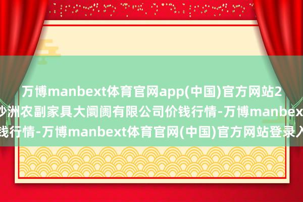 万博manbext体育官网app(中国)官方网站2025年2月12日武汉白沙洲农副家具大阛阓有限公司价钱行情-万博manbext体育官网(中国)官方网站登录入口