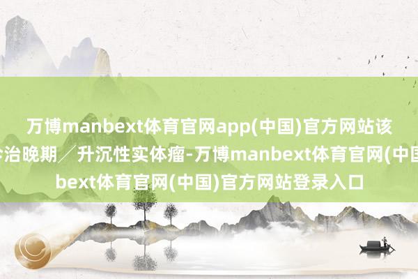 万博manbext体育官网app(中国)官方网站该居品有益设想用于诊治晚期╱升沉性实体瘤-万博manbext体育官网(中国)官方网站登录入口