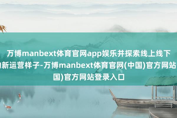 万博manbext体育官网app娱乐并探索线上线下相掂量的新运营样子-万博manbext体育官网(中国)官方网站登录入口
