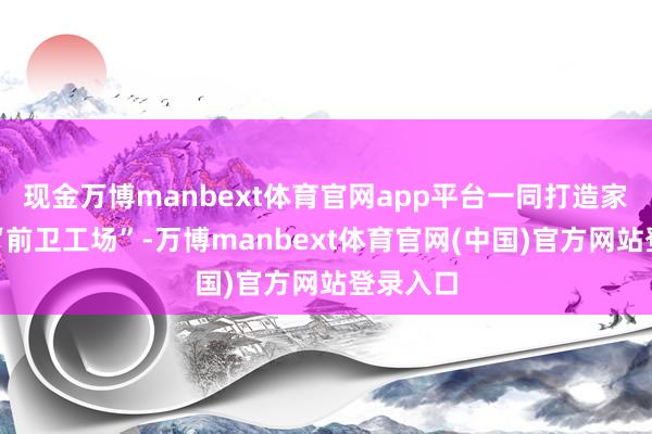 现金万博manbext体育官网app平台一同打造家门口的“前卫工场”-万博manbext体育官网(中国)官方网站登录入口