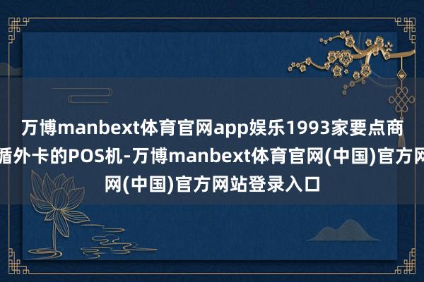 万博manbext体育官网app娱乐1993家要点商户配备可因循外卡的POS机-万博manbext体育官网(中国)官方网站登录入口