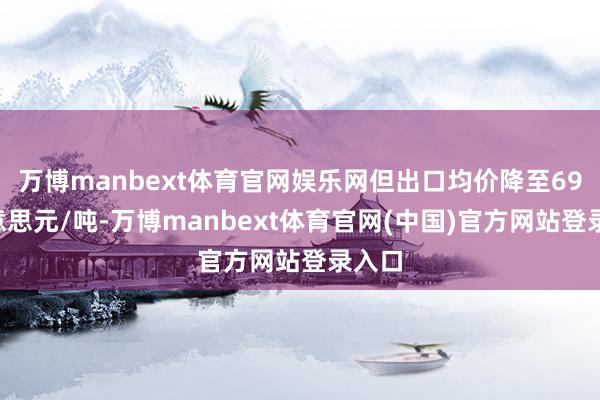 万博manbext体育官网娱乐网但出口均价降至694好意思元/吨-万博manbext体育官网(中国)官方网站登录入口