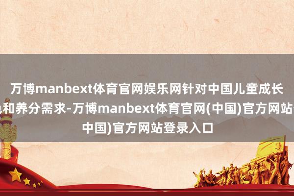 万博manbext体育官网娱乐网针对中国儿童成长发育特色和养分需求-万博manbext体育官网(中国)官方网站登录入口