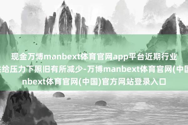 现金万博manbext体育官网app平台近期行业产能在战略调控和供给压力下照旧有所减少-万博manbext体育官网(中国)官方网站登录入口